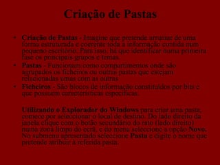 Criação de Pastas Criação de Pastas  - Imagine que pretende arrumar de uma forma estruturada e coerente toda a informação contida num pequeno escritório. Para isso, há que identificar numa primeira fase os principais grupos e temas.  Pastas  - Funcionam como compartimentos onde são agrupados os ficheiros ou outras pastas que estejam relacionadas umas com as outras Ficheiros  - São blocos de informação constituídos por bits e que possuem características especificas.  Utilizando o Explorador do Windows  para criar uma pasta, comece por seleccionar o local de destino. Do lado direito da janela clique com o botão secundário do rato (lado direito) numa zona limpa do ecrã, e do menu seleccione a opção  Novo.  No submenu apresentado seleccione  Pasta  e digite o nome que pretende atribuir à referida pasta.  