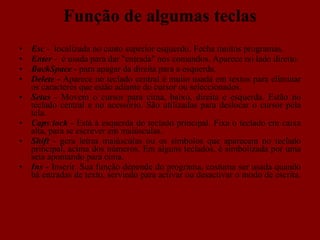  Função de algumas teclas Esc  -  localizada no canto superior esquerdo. Fecha muitos programas. Enter  -  é usada para dar "entrada" nos comandos. Aparece no lado direito. BackSpace -  para apagar da direita para a esquerda. Delete -  Aparece no teclado central é muito usada em textos para eliminar os caracteres que estão adiante do cursor ou seleccionados.  Setas  - Movem o cursor para cima, baixo, direita e esquerda. Estão no teclado central e no acessório. São utilizadas para deslocar o cursor pela tela. Caps lock  - Está à esquerda do teclado principal. Fixa o teclado em caixa alta, para se escrever em maiúsculas. Shift   - gera letras maiúsculas ou os símbolos que aparecem no teclado principal, acima dos números. Em alguns teclados, é simbolizada por uma seta apontando para cima. Ins -  Inserir. Sua função depende do programa, costuma ser usada quando há entradas de texto, servindo para activar ou desactivar o modo de escrita.  