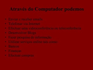 Através do Computador podemos Enviar e receber emails Telefonar via Internet Efectuar uma videoconferência ou teleconferência Desenvolver Blogs Fazer pesquisa de informação Utilizar serviços online tais como: Bancos Finanças Efectuar compras 