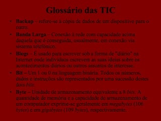 Glossário das TIC Backup  – refere-se à cópia de dados de um dispositivo para o outro.  Banda Larga  – Conexão à rede com capacidade acima daquela que é conseguida, usualmente, em conexão via sistema telefónico.  Blogs  – É usado para escrever sob a forma de "diário" na Internet onde indivíduos escrevem as suas ideias sobre os acontecimentos diários ou outros assuntos de interesse. Bit –  Um 1 ou 0 na linguagem binária. Todos os números, dados e instruções são representados por uma sucessão destes dois  bits . Byte –  Unidade de armazenamento equivalente a 8  bits . A quantidade de memória e a capacidade de armazenamento de um computador exprime-se geralmente em  megabytes  (106  bytes ) e em  gigabytes  (109  bytes ), respectivamente. 