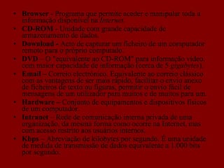 Browser  - Programa que permite aceder e manipular toda a informação disponível na  Internet. CD-ROM  - Unidade com grande capacidade de armazenamento de dados. Download -  Acto de capturar um ficheiro de um computador remoto para o próprio computado.  DVD  – O "equivalente ao CD-ROM" para informação vídeo, com maior capacidade de informação (cerca de 5  gigabytes ). Email –  Correio electrónico. Equivalente ao correio clássico com as vantagens de ser mais rápido, facilitar o envio anexo de ficheiros de texto ou figuras, permitir o envio fácil de mensagens de um utilizador para muitos e de muitos para um. Hardware –  Conjunto de equipamentos e dispositivos físicos de um computador. Intranet  – Rede de comunicação interna privada de uma organização, da mesma forma como ocorre na Internet, mas com acesso restrito aos usuários internos.  Kbps  – Abreviação de kilobytes por segundo. É uma unidade de medida de transmissão de dados equivalente a 1.000 bits por segundo.  
