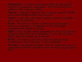 Multimédia –  Conjunto de potencialidades de informação digital e programas de computador, sob a forma de textos, gráficos, som, imagens e vídeo. On-line  – Significa "ligado à rede" e, assim, capaz de aceder a toda a informação disponível na  Internet .  Portal  – Local da  Internet  que constitui o ponto de partida – a porta – de um utilizador. RAM  – Memória de acesso aleatório; armazena dados e instruções enquanto o computador se encontra ligado, desaparecendo quando se desliga. RDIS -  Rede Digitalizadora Integradora de Serviços. Permite a ligação directa dos seus utilizadores a uma rede telefónica digital sem necessidade de um  modem . ROM  – Memória só de leitura. Série de instruções que determinam o funcionamento de um computador. Servidor -  Computador potente centro de várias  networks . O computador servidor controla o acesso às redes e aloja páginas  Web . 