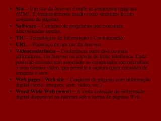 Site –  Um  site  da  Internet  é onde se armazenam páginas  HTML . É frequentemente usado como sinónimo de um conjunto de páginas. Software –  Conjunto de programas que executam determinadas tarefas. TIC -  Tecnologias de Informação e Comunicação. URL –  Endereço de um  site  da  Internet .  Videoconferência –  Conferência entre dois ou mais utilizadores, via  Internet  ou através de linha telefónica. Cada posto de emissão tem associado ao computador um microfone e uma câmara vídeo, que permite a captura (para emissão) de imagens e som. Web pages / Web site –  Conjunto de páginas com informação digital (texto, imagem, som, vídeo,  etc. )  Word Wide Web (www) –  A vasta colecção de informação digital disponível na Internet sob a forma de páginas  Web .  