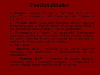 Funcionalidades 1 - Monitor  é uma peça de extrema importância. Semelhante a uma TV, é responsável pela transmissão de informações visuais.  2  -   Mother Board  (placa mãe) Esta peça também pode ser interpretada como a "espinha dorsal" do computador, afinal, é ela que interliga todos os dispositivos do equipamento.  3 - Processador  é o "cérebro" do computador. Praticamente tudo passa por ele, já que é o responsável por executar todas as instruções existentes. Quanto mais rápido for o processador, mais rápido as instruções  serão executadas. 4 – Memórias  Memória  ROM  – Memória só de leitura. Série de instruções que determinam o funcionamento de um computador.   Memória   RAM  – Memória de acesso aleatório. Armazena dados e instruções enquanto o computador se encontra ligado, desaparecendo quando se desliga. 