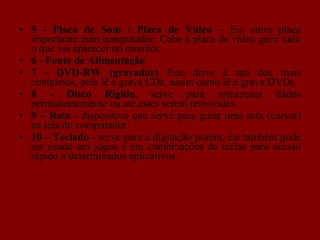 5 -   Placa  de Som / Placa de Vídeo  – Eis outra placa importante num computador. Cabe à placa de vídeo gerir tudo o que vai aparecer no monitor. 6 - Fonte de Alimentação 7 - DVD-RW (gravador)  Este drive é um dos mais completos, pois lê e grava CDs, assim como lê e grava DVDs. 8 - Disco Rígido,  serve para armazenar dados permanentemente ou até estes serem removidos. 9 –   Rato  - dispositivo que serve para guiar uma seta (cursor) na tela do computador. 10 – Teclado  - serve para a digitação porém, ele também pode ser usado em jogos e em combinações de teclas para acesso rápido a determinados aplicativos. 