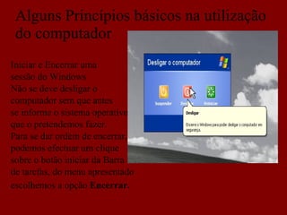 Alguns Princípios básicos na utilização do computador Iniciar e Encerrar uma sessão do Windows Não se deve desligar o  computador sem que antes se informe o sistema operativo que o pretendemos fazer. Para se dar ordem de encerrar, podemos efectuar um clique sobre o botão iniciar da Barra de tarefas, do menu apresentado escolhemos a opção  Encerrar.   