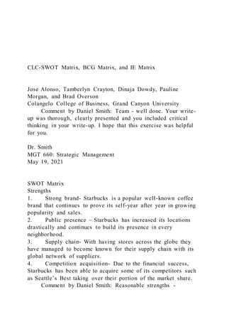 CLC-SWOT Matrix, BCG Matrix, and IE Matrix
Jose Alonso, Tamberlyn Crayton, Dinaja Dowdy, Pauline
Morgan, and Brad Overson
Colangelo College of Business, Grand Canyon University
Comment by Daniel Smith: Team - well done. Your write-
up was thorough, clearly presented and you included critical
thinking in your write-up. I hope that this exercise was helpful
for you.
Dr. Smith
MGT 660: Strategic Management
May 19, 2021
SWOT Matrix
Strengths
1. Strong brand- Starbucks is a popular well-known coffee
brand that continues to prove its self-year after year in growing
popularity and sales.
2. Public presence – Starbucks has increased its locations
drastically and continues to build its presence in every
neighborhood.
3. Supply chain- With having stores across the globe they
have managed to become known for their supply chain with its
global network of suppliers.
4. Competition acquisition- Due to the financial success,
Starbucks has been able to acquire some of its competitors such
as Seattle’s Best taking over their portion of the market share.
Comment by Daniel Smith: Reasonable strengths -
 