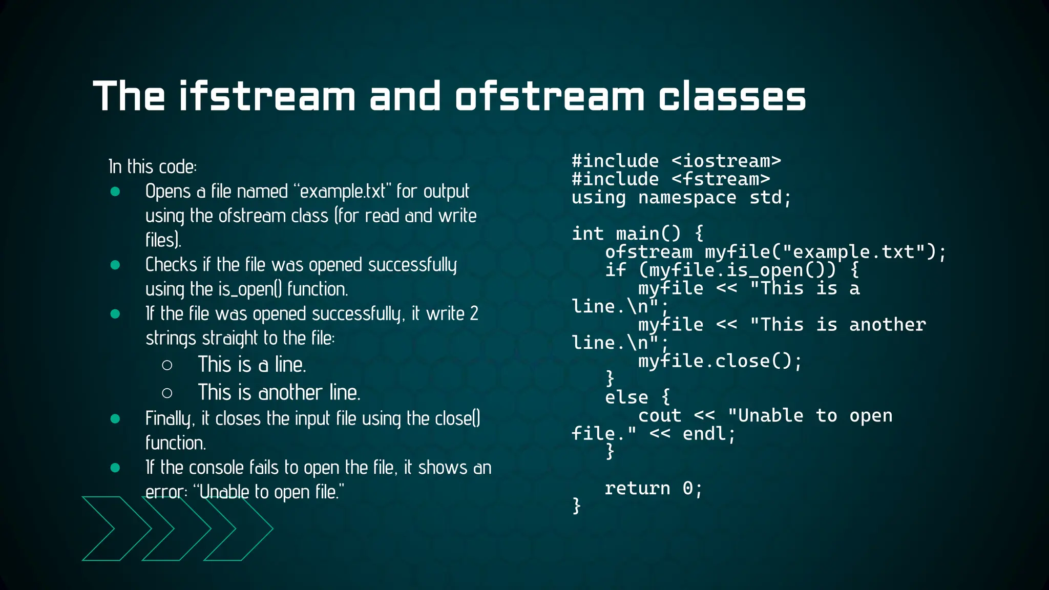 The ifstream and ofstream classes
#include <iostream>
#include <fstream>
using namespace std;
int main() {
ofstream myfile("example.txt");
if (myfile.is_open()) {
myfile << "This is a
line.n";
myfile << "This is another
line.n";
myfile.close();
}
else {
cout << "Unable to open
file." << endl;
}
return 0;
}
In this code:
● Opens a file named “example.txt" for output
using the ofstream class (for read and write
files).
● Checks if the file was opened successfully
using the is_open() function.
● If the file was opened successfully, it write 2
strings straight to the file:
○ This is a line.
○ This is another line.
● Finally, it closes the input file using the close()
function.
● If the console fails to open the file, it shows an
error: “Unable to open file."
 