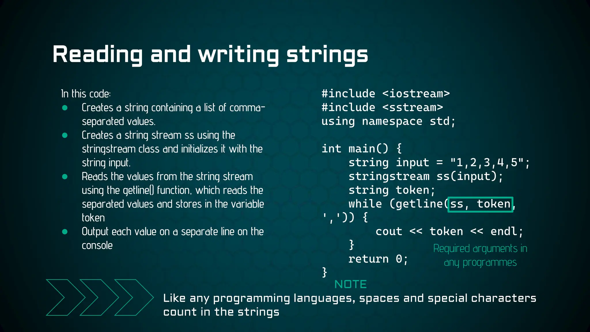 Reading and writing strings
#include <iostream>
#include <sstream>
using namespace std;
int main() {
string input = "1,2,3,4,5";
stringstream ss(input);
string token;
while (getline(ss, token,
',')) {
cout << token << endl;
}
return 0;
}
In this code:
● Creates a string containing a list of comma-
separated values.
● Creates a string stream ss using the
stringstream class and initializes it with the
string input.
● Reads the values from the string stream
using the getline() function, which reads the
separated values and stores in the variable
token
● Output each value on a separate line on the
console
NOTE
Like any programming languages, spaces and special characters
count in the strings
Required arguments in
any programmes
 