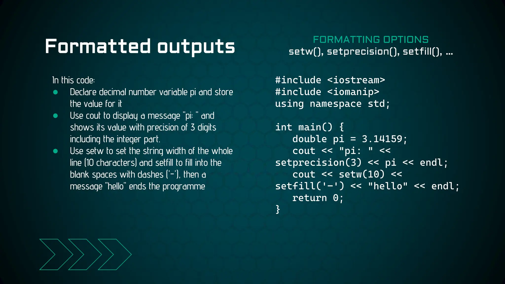 Formatted outputs
#include <iostream>
#include <iomanip>
using namespace std;
int main() {
double pi = 3.14159;
cout << "pi: " <<
setprecision(3) << pi << endl;
cout << setw(10) <<
setfill('-') << "hello" << endl;
return 0;
}
In this code:
● Declare decimal number variable pi and store
the value for it
● Use cout to display a message "pi: " and
shows its value with precision of 3 digits
including the integer part.
● Use setw to set the string width of the whole
line (10 characters) and setfill to fill into the
blank spaces with dashes ('-'), then a
message "hello" ends the programme
FORMATTING OPTIONS
setw(), setprecision(), setfill(), …
 