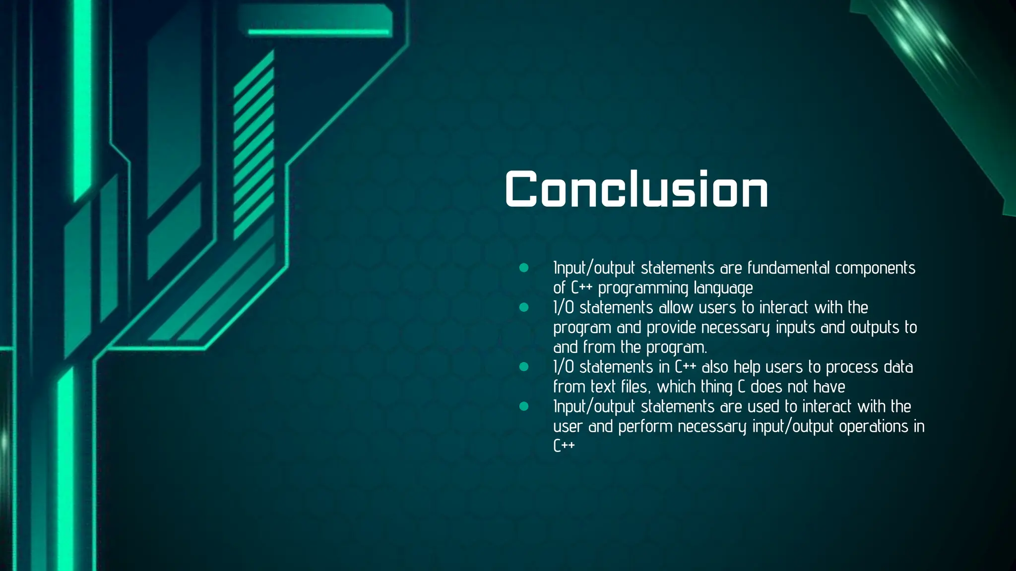● Input/output statements are fundamental components
of C++ programming language
● I/O statements allow users to interact with the
program and provide necessary inputs and outputs to
and from the program.
● I/O statements in C++ also help users to process data
from text files, which thing C does not have
● Input/output statements are used to interact with the
user and perform necessary input/output operations in
C++
Conclusion
 