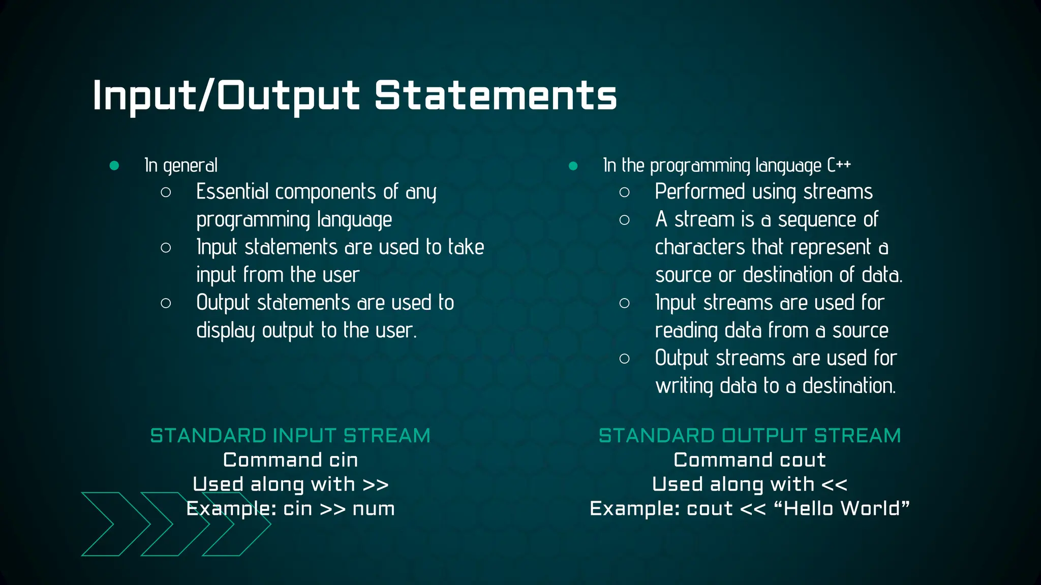 Input/Output Statements
● In the programming language C++
○ Performed using streams
○ A stream is a sequence of
characters that represent a
source or destination of data.
○ Input streams are used for
reading data from a source
○ Output streams are used for
writing data to a destination.
● In general
○ Essential components of any
programming language
○ Input statements are used to take
input from the user
○ Output statements are used to
display output to the user.
STANDARD INPUT STREAM
Command cin
Used along with >>
Example: cin >> num
STANDARD OUTPUT STREAM
Command cout
Used along with <<
Example: cout << “Hello World”
 