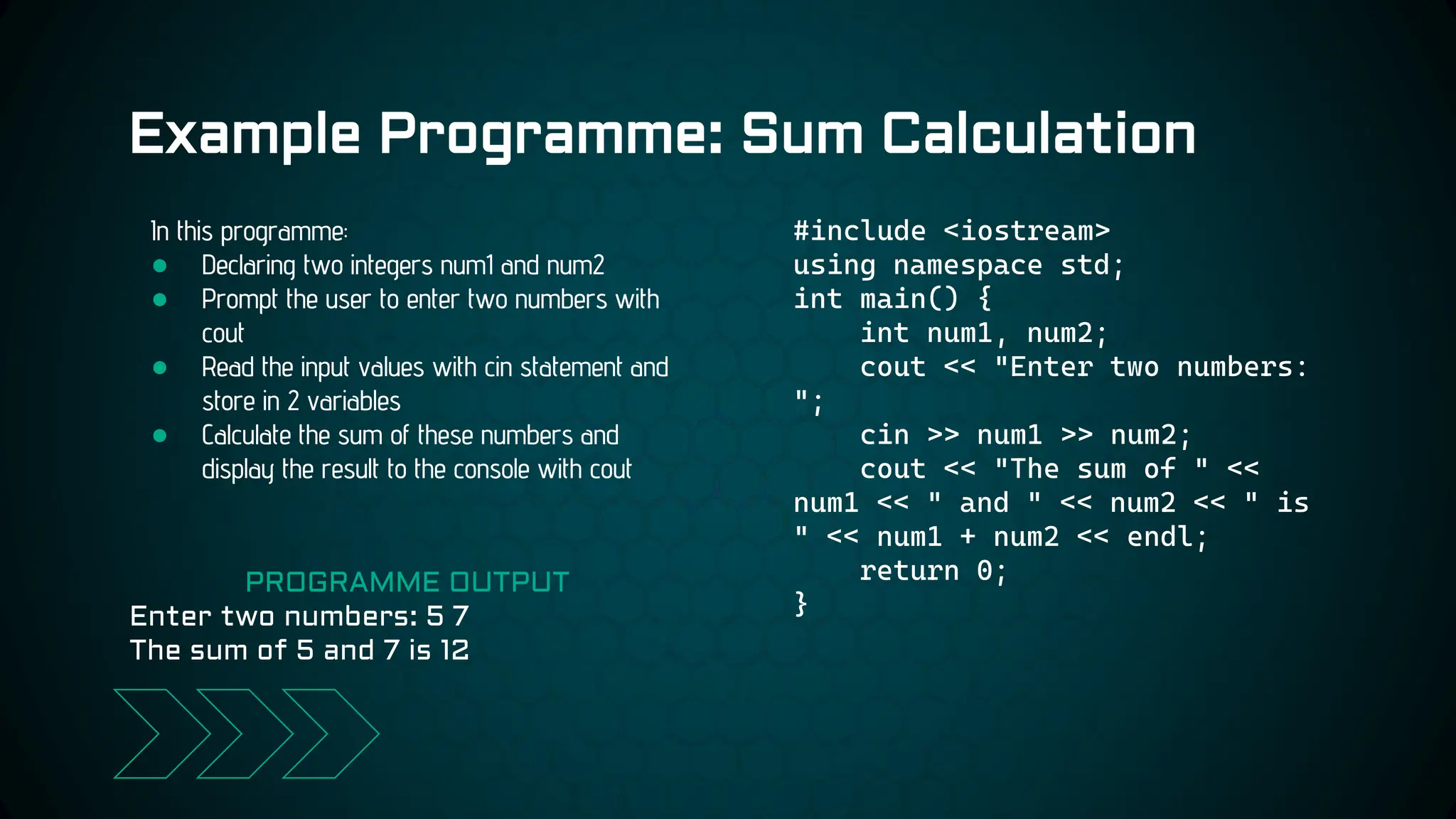 Example Programme: Sum Calculation
#include <iostream>
using namespace std;
int main() {
int num1, num2;
cout << "Enter two numbers:
";
cin >> num1 >> num2;
cout << "The sum of " <<
num1 << " and " << num2 << " is
" << num1 + num2 << endl;
return 0;
}
In this programme:
● Declaring two integers num1 and num2
● Prompt the user to enter two numbers with
cout
● Read the input values with cin statement and
store in 2 variables
● Calculate the sum of these numbers and
display the result to the console with cout
PROGRAMME OUTPUT
Enter two numbers: 5 7
The sum of 5 and 7 is 12
 