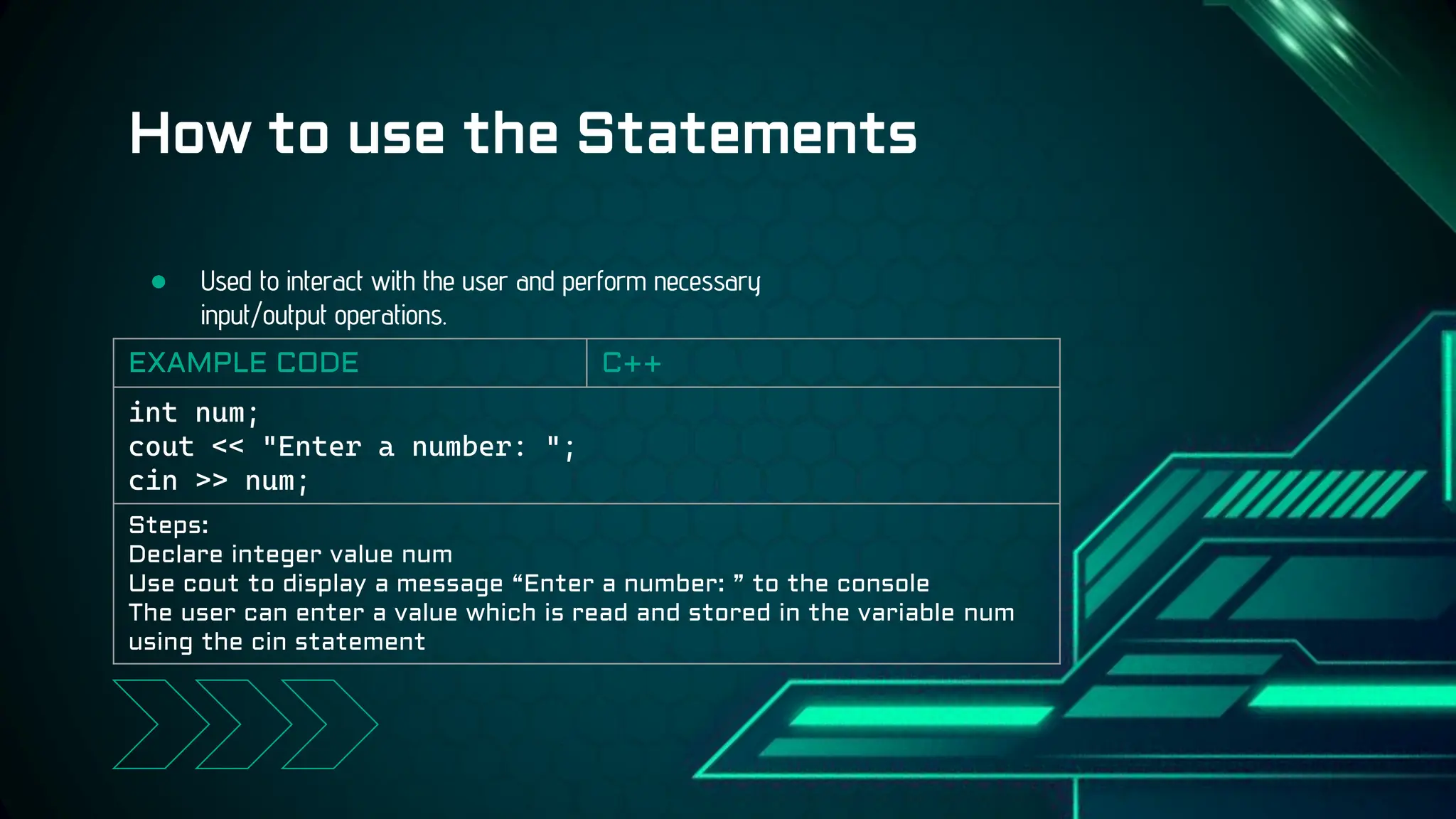 ● Used to interact with the user and perform necessary
input/output operations.
How to use the Statements
EXAMPLE CODE C++
int num;
cout << "Enter a number: ";
cin >> num;
Steps:
Declare integer value num
Use cout to display a message “Enter a number: ” to the console
The user can enter a value which is read and stored in the variable num
using the cin statement
 
