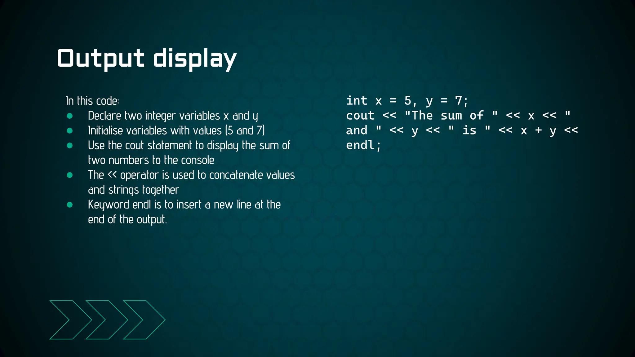 Output display
int x = 5, y = 7;
cout << "The sum of " << x << "
and " << y << " is " << x + y <<
endl;
In this code:
● Declare two integer variables x and y
● Initialise variables with values (5 and 7)
● Use the cout statement to display the sum of
two numbers to the console
● The << operator is used to concatenate values
and strings together
● Keyword endl is to insert a new line at the
end of the output.
 