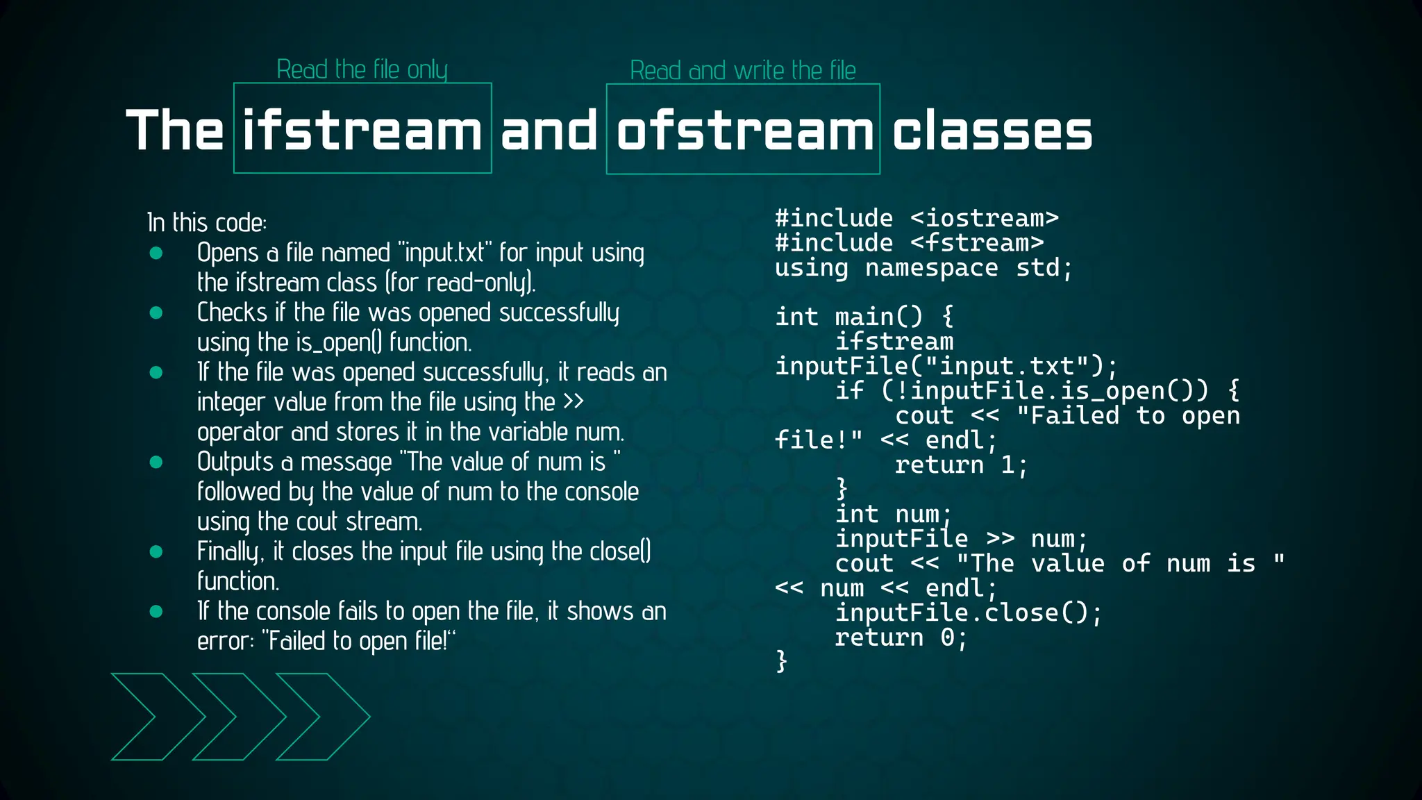 The ifstream and ofstream classes
#include <iostream>
#include <fstream>
using namespace std;
int main() {
ifstream
inputFile("input.txt");
if (!inputFile.is_open()) {
cout << "Failed to open
file!" << endl;
return 1;
}
int num;
inputFile >> num;
cout << "The value of num is "
<< num << endl;
inputFile.close();
return 0;
}
In this code:
● Opens a file named "input.txt" for input using
the ifstream class (for read-only).
● Checks if the file was opened successfully
using the is_open() function.
● If the file was opened successfully, it reads an
integer value from the file using the >>
operator and stores it in the variable num.
● Outputs a message "The value of num is "
followed by the value of num to the console
using the cout stream.
● Finally, it closes the input file using the close()
function.
● If the console fails to open the file, it shows an
error: "Failed to open file!“
Read the file only Read and write the file
 