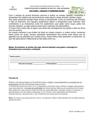 ESCOLA BÁSICA INTEGRADA QUINTA DO CONDE – 11/12
                    CURSO DE EDUCAÇÃO E FORMAÇÃO DE ADULTOS – NÍVEL SECUNDÁRIO

                          CULTURA, LÍNGUA E COMUNICAÇÃO
                                                                                 EFA – NS – 2º Ano

Com o sangue do animal fazíamos pinturas a ilustrar as nossas caçadas, conquistas e
ilustrações com objetivo de nos lembramos onde adquirir certos animais, plantas e agua.
Dos ossos podíamos também fazer armas ou ferramentas. Como as cavernas são húmidas
e frias ao fazermos uma fogueira poderíamos alterar a temperatura para ficarmos mais
confortáveis e se tivéssemos muito frio poderíamos usar peles como roupa, peles dos
animais caçados, ou seja usamos aquilo que a natureza nos disponibiliza.
O nosso único receio são os tigres, que ainda não conseguimos nos igualar a eles em forca
nem em perícia.
As nossas mulheres e que tratam de fazer as nossas roupas e o nosso comer, comemos
todos juntos em grupo, porque separados aprendemos que somos mais fracos que os
gigantes que se passeiam por nossas terras, nossos filhos cedo aprendem a sobreviver, os
que não aprenderam infelizmente já não estão entre nos.



Nota: Ao terminar as tarefas até aqui, deverá imprimir este guião e entregá-lo à
formadora para correção e avaliação.



 Observações: _____________________________________________________________________________________
 ___________________________________________________________________________________________________
 ___________________________________________________________________________________________________
 ___________________________________________________________________________________________________
            Data de Correção: ________________ A Formadora: ___________________________




Tarefa D

Elabore uma apresentação em PowerPoint sobre a origem, o funcionamento e a evolução de um
equipamento da lista apresentada anteriormente.
O PowerPoint deverá ter entre 10 a 15 diapositivos (incluindo capa e fontes), imagens adequadas e,
caso seja possível, a inclusão de publicidade de várias épocas relativas ao equipamento em causa.
Não poderá ter mais do que 2 linhas de texto em cada diapositivo (excepto a capa e as fontes). A
apresentação oral não poderá ultrapassar os 10 minutos e será agendada oportunamente.
Quando terminar, deverá enviar o seu PowerPoint por email para a formadora.

Nota: de modo a que seja possível o envio, se adicionar vídeos, estes deverão ser incluídos apenas
através de links.




                                                                              BOM TRABALHO!
 