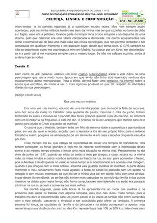 ESCOLA BÁSICA INTEGRADA QUINTA DO CONDE – 11/12
                         CURSO DE EDUCAÇÃO E FORMAÇÃO DE ADULTOS – NÍVEL SECUNDÁRIO

                            CULTURA, LÍNGUA E COMUNICAÇÃO                             EFA – NS – 2º Ano

micro-ondas e as panelas especiais já o substituem muitas vezes. Mas nem sempre assim
aconteceu, pois na minha infância lembro-me bem da minha mãe ter que cozinhar no lume de chão
e o fogão, esse era a petróleo. Grande parte do tempo tinha o bico entupido e só dispunha de uma
chama, pelo que cozinhar era uma tarefa complicada e demorada. Os outros equipamentos tais
como o telemóvel são de fato uma mais valia das novas tecnologias, que nos permite contactar e ser
contactado em qualquer momento e em qualquer lugar, desde que tenha rede. O GPS também se
não se desorientar como me aconteceu a mim em Madrid. Ao passar por um túnel, ele desorientou-
se e a partir daí já me mandava sempre para o mesmo lugar. Se não me safasse sozinho, ainda lá
andava hoje às voltas.


Tarefa C

Com cerca de 400 palavras, elabore um texto criativo autobiográfico sobre a vida diária de uma
personagem que tenha vivido numa época em que ainda não tinha sido inventado nenhum dos
equipamentos acima mencionados. Para o efeito, deverá fazer uma pesquisa na internet sobre a
época que escolheu, de modo a ser o mais rigoroso possível no que diz respeito às atividades
diárias da sua personagem.

(redigir o texto aqui)

                                          Era uma vez um menino

       Era uma vez um menino, oriundo de uma família pobre, que derivado à falta de recursos,
com dez anos de idade foi trabalhar para ajudante de pastor. Decorria o mês de junho, tinham
terminado as aulas e iniciava-se o período das férias grandes quando o pai do menino, se encontra
com um lavrador lá da freguesia, e este lhe diz, “ó António diz lá ao Laranjeira que mande para cá o
gaiato para ajudar o Cristo a guardar as ovelhas”.
       O caso é que o António, também tinha um filho da mesma idade e aproveitou a oportunidade
para, em vez de levar o recado, acordar com o lavrador a ida do seu próprio filho, para o referido
trabalho e assim, poupava na alimentação de um elemento lá em casa e recebia cinquenta escudos
por mês.
       Esse menino era eu, que estava na expectativa de iniciar uns tempos de brincadeira, pois
tinham começado as férias grandes e vejo-me de repente confrontado com a interrupção desse
sonho e ao mesmo tempo prestes a iniciar uma nova situação na minha vida. Precisamente no dia
vinte de junho de 1917, quando ao início do serão o meu pai chegou a casa, estava eu, a minha
mãe, os meus irmãos e outros vizinhos sentados ao fresco na rua, ao luar, para aproveitar o fresco,
pois o Alentejo é muito quente no verão e nesse tempo o ar condicionado era apenas uma miragem,
quando o pai chegou com a triste notícia, amanhã vais guardar ovelhas do Belchior. A partir desse
momento o meu pensamento ficou muito agitado, o resto do serão foi passado com um aperto no
coração e com muitas incertezas do que iria ser a minha vida daí em diante. Mas com uma certeza,
é que desse dia em diante, os serões não seriam mais passados no convívio da família e dos outros
meninos na aldeia, pois nesse tempo não havia computadores nem televisão e o serão era passado
a brincar na rua ou a ouvir a conversa dos mais velhos.
       Na manhã seguinte, pelas sete horas lá fui apresentar-me ao moral das ovelhas e os
primeiros dias ainda fui tratado com alguma simpatia, mas isso não durou muito tempo, pois o
trabalho era duro e desconhecido para um jovem pastor e às vezes as tarefas não eram cumpridas
com o rigor exigido, passando a simpatia a ser substituída pela oferta de lambada. A primeira
semana foi longa, as saudades da família e da brincadeira na aldeia começaram a apertar, mas
nesse tempo uma distância de cinco ou dez Km, representava hoje 100 ou 200 Km, telemóveis nem
 
