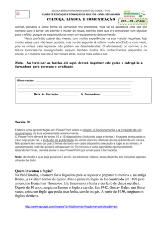 ESCOLA BÁSICA INTEGRADA QUINTA DO CONDE – 11/12
                      CURSO DE EDUCAÇÃO E FORMAÇÃO DE ADULTOS – NÍVEL SECUNDÁRIO

                          CULTURA, LÍNGUA E COMUNICAÇÃO                                  EFA – NS – 2º Ano

sonhar, portanto a única forma de comunicar era presencial, mas tal só acontecia uma vez por
semana para ir tomar um banhito e mudar de roupa, banhito esse que era preparado num alguidar
para o efeito, porque os esquentadores eram um equipamento desconhecido.
        Nesta profissão passei dez meses, com muitas experiências na sua maioria negativas, fugi
muitas vezes para não levar porrada, mas no dia seguinte lá voltava muito encolhido e com medo,
pois as ordens para regressar não podiam ser desobedecidas. O afastamento do convívio e da
leitura tornaram-me envergonhado, esqueci também muitos dos conhecimentos adquiridos na
escola, e o menino que era à dez meses atrás, nunca mais voltei a ser.

Nota: Ao terminar as tarefas até aqui, deverá imprimir este guião e entregá-lo à
formadora para correção e avaliação.



 Observações: _____________________________________________________________________________________
 ___________________________________________________________________________________________________
 ___________________________________________________________________________________________________
 ___________________________________________________________________________________________________
               Data de Correção: ________________ A Formadora: ___________________________




Tarefa D

Elabore uma apresentação em PowerPoint sobre a origem, o funcionamento e a evolução de um
equipamento da lista apresentada anteriormente.
O PowerPoint deverá ter entre 10 a 15 diapositivos (incluindo capa e fontes), imagens adequadas e,
caso seja possível, a inclusão de publicidade de várias épocas relativas ao equipamento em causa.
Não poderá ter mais do que 2 linhas de texto em cada diapositivo (excepto a capa e as fontes). A
apresentação oral não poderá ultrapassar os 10 minutos e será agendada oportunamente.
Quando terminar, deverá enviar o seu PowerPoint por email para a formadora.

Nota: de modo a que seja possível o envio, se adicionar vídeos, estes deverão ser incluídos apenas
através de links.


Quem inventou o fogão?
Na Pré-História, o homem fazia fogueiras para se aquecer e preparar alimentos e, na antiga
Roma, já existiam fornos de tijolos. Mas o primeiro fogão só foi construído em 1898 pelo
americano Benjamim Thompson. Ele funcionava a lenha e era feito de chapa metálica.
Depois de 30 anos, surgiu na Europa o fogão a carvão. Em 1942, Gustav Dalen, um físico
sueco, criou um fogão que podia usar lenha, carvão ou gás. A partir de 1950, surgiram os
fogões elétricos.

       http://www.google.com/imgres?q=história+do+fogão+a+petroleo&hl=pt-
 