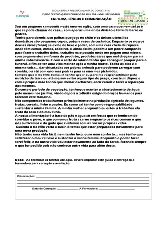 ESCOLA BÁSICA INTEGRADA QUINTA DO CONDE – 11/12
                   CURSO DE EDUCAÇÃO E FORMAÇÃO DE ADULTOS – NÍVEL SECUNDÁRIO

                          CULTURA, LÍNGUA E COMUNICAÇÃO
                                                                                EFA – NS – 2º Ano

Sou um pequeno camponês neste enorme egito, com uma casa que nem sei se é
que se pode chamar de casa… com apenas uma única divisão e feita de barro ou
pedras.
Tenho para dormir, uso palhas que jogo no chão e os únicos utensílios
domésticos são pequenos copos, potes e vasos de cerâmica. Enquanto os nossos
deuses vivos (faraó) se exibe de luxo e poder, com uma casa cheia de riqueza
onde têm camas, mesas, cadeiras. E ainda assim, pedem a um pobre camponês
para fazer o trabalho deles, trabalho esse pesado onde me pagam uma mísera,
com pagamentos em forma de produtos, produtos esses que mal chegam para a
minha sobrevivência. E com o resto do salário tenho que conseguir poupar para o
funeral, a fim de ter uma vida melhor após a minha morte. Todos os dias é a
mesma coisa… dar chicotadas aos pobres animais para poderem carregar com
comida, ou até com enormes pedras para as enormes pirâmides.
Sempre que o rio Nilo baixa, lá tenho que ir eu para me responsabilizar pela
nutrição da terra ou até mesmo evitar algum tipo de praga, construir diques e
com a própria mão tenho que drenar os charcos, abrir canais e fazer a reparação
dos mesmos.
Durante o período de vegetação, tenho que manter o abastecimento de água
pelo menos nos jardins, vindo depois a colheita exigindo braços humanos para
fazerem este trabalho.
Nós camponeses trabalhamos principalmente na produção agrícola de legumes,
frutas, cereais, linho e papiro. Eu como pai tenho como responsabilidade
sustentar a minha família. A minha mulher enquanto eu estou a trabalhar ela
trata da casa e do meu filho.
A nossa alimentação é a base de pão e água só em festas que se lembram de
convidar o povo, e que comemos fruta e carne enquanto os ricos comem o que
nós cultivamos e do gado que cuidamos com as nossas próprias vidas.
 Quando o rio Nilo volta a subir lá temos que estar preparados novamente para
uma nova produção.
Não tenho uma vida fácil, nem tenho luxo, ouro nem conforto… mas tenho que
satisfazer o meu rei vivo e sustentar a minha família. Enquanto o poder fazer
serei feliz, e na outra vida vou estar novamente ao lado do faraó, fazendo sempre
o que for pedido pois não conheço outra vida para além desta.



Nota: Ao terminar as tarefas até aqui, deverá imprimir este guião e entregá-lo à
formadora para correção e avaliação.



 Observações: _____________________________________________________________________________________
 ___________________________________________________________________________________________________
 ___________________________________________________________________________________________________
 ___________________________________________________________________________________________________
            Data de Correção: ________________ A Formadora: ___________________________
 