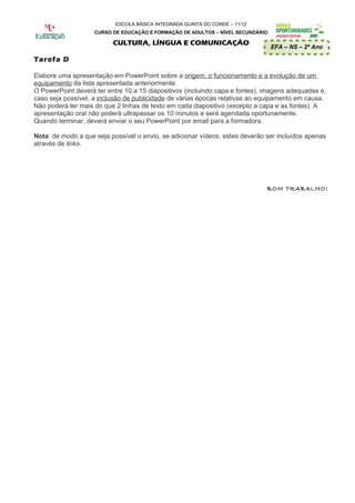 ESCOLA BÁSICA INTEGRADA QUINTA DO CONDE – 11/12
                    CURSO DE EDUCAÇÃO E FORMAÇÃO DE ADULTOS – NÍVEL SECUNDÁRIO

                          CULTURA, LÍNGUA E COMUNICAÇÃO
                                                                                 EFA – NS – 2º Ano

Tarefa D

Elabore uma apresentação em PowerPoint sobre a origem, o funcionamento e a evolução de um
equipamento da lista apresentada anteriormente.
O PowerPoint deverá ter entre 10 a 15 diapositivos (incluindo capa e fontes), imagens adequadas e,
caso seja possível, a inclusão de publicidade de várias épocas relativas ao equipamento em causa.
Não poderá ter mais do que 2 linhas de texto em cada diapositivo (excepto a capa e as fontes). A
apresentação oral não poderá ultrapassar os 10 minutos e será agendada oportunamente.
Quando terminar, deverá enviar o seu PowerPoint por email para a formadora.

Nota: de modo a que seja possível o envio, se adicionar vídeos, estes deverão ser incluídos apenas
através de links.




                                                                              BOM TRABALHO!
 