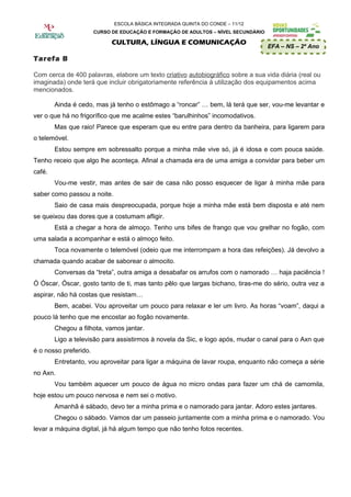 ESCOLA BÁSICA INTEGRADA QUINTA DO CONDE – 11/12
                       CURSO DE EDUCAÇÃO E FORMAÇÃO DE ADULTOS – NÍVEL SECUNDÁRIO

                             CULTURA, LÍNGUA E COMUNICAÇÃO
                                                                                    EFA – NS – 2º Ano

Tarefa B

Com cerca de 400 palavras, elabore um texto criativo autobiográfico sobre a sua vida diária (real ou
imaginada) onde terá que incluir obrigatoriamente referência à utilização dos equipamentos acima
mencionados.

        Ainda é cedo, mas já tenho o estômago a “roncar” … bem, lá terá que ser, vou-me levantar e
ver o que há no frigorífico que me acalme estes “barulhinhos” incomodativos.
        Mas que raio! Parece que esperam que eu entre para dentro da banheira, para ligarem para
o telemóvel.
        Estou sempre em sobressalto porque a minha mãe vive só, já é idosa e com pouca saúde.
Tenho receio que algo lhe aconteça. Afinal a chamada era de uma amiga a convidar para beber um
café.
        Vou-me vestir, mas antes de sair de casa não posso esquecer de ligar à minha mãe para
saber como passou a noite.
        Saio de casa mais despreocupada, porque hoje a minha mãe está bem disposta e até nem
se queixou das dores que a costumam afligir.
        Está a chegar a hora de almoço. Tenho uns bifes de frango que vou grelhar no fogão, com
uma salada a acompanhar e está o almoço feito.
        Toca novamente o telemóvel (odeio que me interrompam a hora das refeições). Já devolvo a
chamada quando acabar de saborear o almocito.
        Conversas da “treta”, outra amiga a desabafar os arrufos com o namorado … haja paciência !
Ó Óscar, Óscar, gosto tanto de ti, mas tanto pêlo que largas bichano, tiras-me do sério, outra vez a
aspirar, não há costas que resistam…
        Bem, acabei. Vou aproveitar um pouco para relaxar e ler um livro. As horas “voam”, daqui a
pouco lá tenho que me encostar ao fogão novamente.
        Chegou a filhota, vamos jantar.
        Ligo a televisão para assistirmos à novela da Sic, e logo após, mudar o canal para o Axn que
é o nosso preferido.
        Entretanto, vou aproveitar para ligar a máquina de lavar roupa, enquanto não começa a série
no Axn.
        Vou também aquecer um pouco de água no micro ondas para fazer um chá de camomila,
hoje estou um pouco nervosa e nem sei o motivo.
        Amanhã é sábado, devo ter a minha prima e o namorado para jantar. Adoro estes jantares.
        Chegou o sábado. Vamos dar um passeio juntamente com a minha prima e o namorado. Vou
levar a máquina digital, já há algum tempo que não tenho fotos recentes.
 