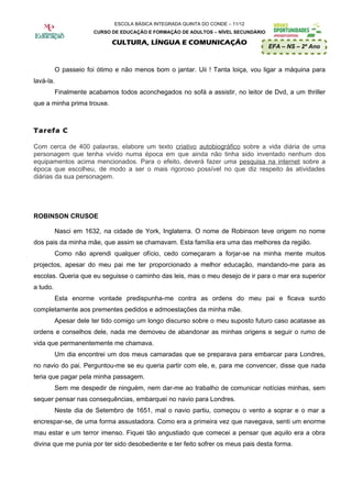 ESCOLA BÁSICA INTEGRADA QUINTA DO CONDE – 11/12
                       CURSO DE EDUCAÇÃO E FORMAÇÃO DE ADULTOS – NÍVEL SECUNDÁRIO

                              CULTURA, LÍNGUA E COMUNICAÇÃO
                                                                                    EFA – NS – 2º Ano


           O passeio foi ótimo e não menos bom o jantar. Uii ! Tanta loiça, vou ligar a máquina para
lavá-la.
           Finalmente acabamos todos aconchegados no sofá a assistir, no leitor de Dvd, a um thriller
que a minha prima trouxe.



Tarefa C

Com cerca de 400 palavras, elabore um texto criativo autobiográfico sobre a vida diária de uma
personagem que tenha vivido numa época em que ainda não tinha sido inventado nenhum dos
equipamentos acima mencionados. Para o efeito, deverá fazer uma pesquisa na internet sobre a
época que escolheu, de modo a ser o mais rigoroso possível no que diz respeito às atividades
diárias da sua personagem.




ROBINSON CRUSOE

          Nasci em 1632, na cidade de York, Inglaterra. O nome de Robinson teve origem no nome
dos pais da minha mãe, que assim se chamavam. Esta família era uma das melhores da região.
          Como não aprendi qualquer ofício, cedo começaram a forjar-se na minha mente muitos
projectos, apesar do meu pai me ter proporcionado a melhor educação, mandando-me para as
escolas. Queria que eu seguisse o caminho das leis, mas o meu desejo de ir para o mar era superior
a tudo.
          Esta enorme vontade predispunha-me contra as ordens do meu pai e ficava surdo
completamente aos prementes pedidos e admoestações da minha mãe.
          Apesar dele ter tido comigo um longo discurso sobre o meu suposto futuro caso acatasse as
ordens e conselhos dele, nada me demoveu de abandonar as minhas origens e seguir o rumo de
vida que permanentemente me chamava.
          Um dia encontrei um dos meus camaradas que se preparava para embarcar para Londres,
no navio do pai. Perguntou-me se eu queria partir com ele, e, para me convencer, disse que nada
teria que pagar pela minha passagem.
          Sem me despedir de ninguém, nem dar-me ao trabalho de comunicar notícias minhas, sem
sequer pensar nas consequências, embarquei no navio para Londres.
          Neste dia de Setembro de 1651, mal o navio partiu, começou o vento a soprar e o mar a
encrespar-se, de uma forma assustadora. Como era a primeira vez que navegava, senti um enorme
mau estar e um terror imenso. Fiquei tão angustiado que comecei a pensar que aquilo era a obra
divina que me punia por ter sido desobediente e ter feito sofrer os meus pais desta forma.
 