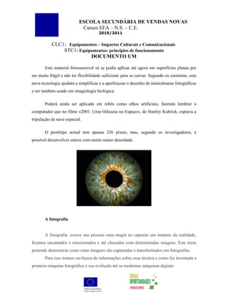 ESCOLA SECUNDÁRIA DE VENDAS NOVAS
                            Cursos EFA – N.S. – C.E.
                                      2010/2011


           CLC1: Equipamentos – Impactos Culturais e Comunicacionais
               STC1: Equipamentos: princípios de funcionamento
                          DOCUMENTO UM

       Este material fotossensível só se podia aplicar até agora em superfícies planas por
ser muito frágil e não ter flexibilidade suficiente para se curvar. Segundo os cientistas, esta
nova tecnologia ajudará a simplificar e a aperfeiçoar o desenho de minicâmaras fotográficas
e ser também usado em imagiologia biológica.

       Poderá ainda ser aplicado em robôs como olhos artificiais, fazendo lembrar o
computador que no filme «2001: Uma Odisseia no Espaço», de Stanley Kubrick, espiava a
tripulação da nave espacial.

       O protótipo actual tem apenas 256 píxeis, mas, segundo os investigadores, é
possível desenvolver outros com muito maior densidade.




       A fotografia


       A fotografia exerce nas pessoas uma magia ao capturar um instante da realidade,
ficamos encantados e emocionados e até chocados com determinadas imagens. Este texto
pretende demonstrar como estas imagens são capturadas e transformados em fotografias.
       Para isso iremos em busca de informações sobre essa técnica e como foi inventada a
primeira máquina fotográfica e sua evolução até as modernas máquinas digitais
 