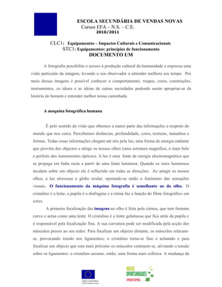 ESCOLA SECUNDÁRIA DE VENDAS NOVAS
                             Cursos EFA – N.S. – C.E.
                                       2010/2011


             CLC1: Equipamentos – Impactos Culturais e Comunicacionais
                 STC1: Equipamentos: princípios de funcionamento
                            DOCUMENTO UM

          A fotografia possibilita o acesso à produção cultural da humanidade e expressa uma
visão particular da imagem, levando o seu observador a entender melhora seu tempo. Por
meio dessas imagens é possível conhecer o comportamento, roupas, cores, construções,
instrumentos, os ideais e as ideias de outras sociedades podendo assim apropriar-se da
história do homem e entender melhor nossa caminhada.


          A maquina fotográfica humana


           É pelo sentido da visão que obtemos a maior parte das informações a respeito do
 mundo que nos cerca. Percebemos distâncias, profundidade, cores, texturas, tamanhos e
 formas. Todas essas informações chegam até nós pela luz, uma forma de energia radiante
 que provém dos objectos e atinge os nossos olhos (uma estrutura magnífica, o mais belo
 e perfeito dos instrumentos ópticos). A luz é uma fonte de energia electromagnética que
 se propaga em linha recta a partir de uma fonte luminosa. Quando os raios luminosos
 incidem sobre um objecto ele é reflectido em todas as direcções. Ao atingir os nossos
 olhos, a luz atravessa o globo ocular, operando-se então o fenómeno das sensações
 visuais. O funcionamento da máquina fotografia é semelhante ao do olho. O
 cristalino é a lente, a pupila é o diafragma e a retina faz a função do filme fotográfico em
 cores.
           A primeira focalização das imagens no olho é feita pela córnea, que tem formato
 curvo e actua como uma lente. O cristalino é a lente gelatinosa que fica atrás da pupila e
 é responsável pela focalização fina. A sua curvatura pode ser modificada pela acção dos
 músculos presos ao seu redor. Para focalizar um objecto distante, os músculos relaxam-
 se, provocando tensão nos ligamentos; o cristalino torna-se fino e achatado e para
 focalizar um objecto que esta mais próximo os músculos contraem-se, aliviando a tensão
 sobre os ligamentos: o cristalino assume, então, uma forma mais esférica. A mudança da
 