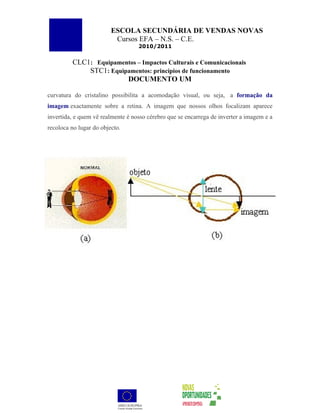 ESCOLA SECUNDÁRIA DE VENDAS NOVAS
                          Cursos EFA – N.S. – C.E.
                                   2010/2011


         CLC1: Equipamentos – Impactos Culturais e Comunicacionais
             STC1: Equipamentos: princípios de funcionamento
                        DOCUMENTO UM

curvatura do cristalino possibilita a acomodação visual, ou seja, a formação da
imagem exactamente sobre a retina. A imagem que nossos olhos focalizam aparece
invertida, e quem vê realmente é nosso cérebro que se encarrega de inverter a imagem e a
recoloca no lugar do objecto.
 