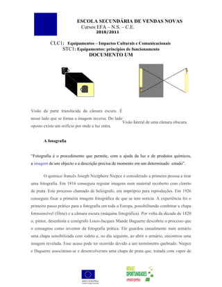 ESCOLA SECUNDÁRIA DE VENDAS NOVAS
                          Cursos EFA – N.S. – C.E.
                                    2010/2011


          CLC1: Equipamentos – Impactos Culturais e Comunicacionais
              STC1: Equipamentos: princípios de funcionamento
                         DOCUMENTO UM




Visão da parte translúcida da câmara escura. É
nesse lado que se forma a imagem inversa. Do lado
                                                 Visão lateral de uma câmara obscura.
oposto existe um orifício por onde a luz entra.


       A fotografia


“Fotografia é o procedimento que permite, com a ajuda da luz e de produtos químicos,
a imagem de um objecto e a descrição precisa de momento em um determinado estado”.

       O químico francês Joseph Nicéphore Niepce é considerado a primeira pessoa a tirar
uma fotografia. Em 1816 conseguiu registar imagens num material recoberto com cloreto
de prata. Este processo chamado de heliógrafo, era impróprio para reproduções. Em 1926
conseguiu fixar a primeira imagem fotográfica de que se tem notícia. A experiência foi o
primeiro passo prático para a fotografia em toda a Europa, possibilitando combinar a chapa
fotossensível (filme) e a câmara escura (máquina fotográfica). Por volta da década de 1820
o, pintor, desenhista e cenógrafo Louis-Jacques Mande Daguerre descobriu o processo que
o consagrou como inventor da fotografia prática. Ele guardou casualmente num armário
uma chapa sensibilizada com iodeto e, no dia seguinte, ao abrir o armário, encontrou uma
imagem revelada. Esse acaso pode ter ocorrido devido a um termómetro quebrado. Niepce
e Daguerre associaram-se e desenvolveram uma chapa de prata que, tratada com vapor de
 