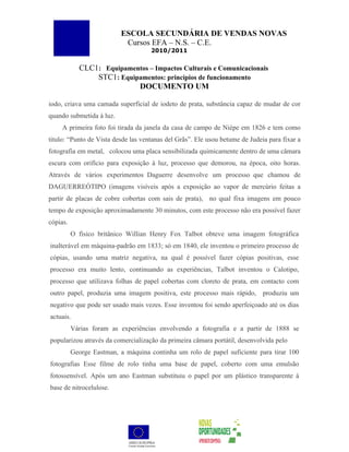 ESCOLA SECUNDÁRIA DE VENDAS NOVAS
                            Cursos EFA – N.S. – C.E.
                                     2010/2011


            CLC1: Equipamentos – Impactos Culturais e Comunicacionais
                STC1: Equipamentos: princípios de funcionamento
                           DOCUMENTO UM

iodo, criava uma camada superficial de iodeto de prata, substância capaz de mudar de cor
quando submetida à luz.
    A primeira foto foi tirada da janela da casa de campo de Niépe em 1826 e tem como
titulo: “Punto de Vista desde las ventanas del Grãs”. Ele usou betume de Judeia para fixar a
fotografia em metal, colocou uma placa sensibilizada quimicamente dentro de uma câmara
escura com orifício para exposição à luz, processo que demorou, na época, oito horas.
Através de vários experimentos Daguerre desenvolve um processo que chamou de
DAGUERREÓTIPO (imagens visíveis após a exposição ao vapor de mercúrio feitas a
partir de placas de cobre cobertas com sais de prata), no qual fixa imagens em pouco
tempo de exposição aproximadamente 30 minutos, com este processo não era possível fazer
cópias.
          O físico britânico Willian Henry Fox Talbot obteve uma imagem fotográfica
inalterável em máquina-padrão em 1833; só em 1840, ele inventou o primeiro processo de
cópias, usando uma matriz negativa, na qual é possível fazer cópias positivas, esse
processo era muito lento, continuando as experiências, Talbot inventou o Calotipo,
processo que utilizava folhas de papel cobertas com cloreto de prata, em contacto com
outro papel, produzia uma imagem positiva, este processo mais rápido, produziu um
negativo que pode ser usado mais vezes. Esse inventou foi sendo aperfeiçoado até os dias
actuais.
          Várias foram as experiências envolvendo a fotografia e a partir de 1888 se
popularizou através da comercialização da primeira câmara portátil, desenvolvida pelo
          George Eastman, a máquina continha um rolo de papel suficiente para tirar 100
fotografias Esse filme de rolo tinha uma base de papel, coberto com uma emulsão
fotossensível. Após um ano Eastman substituiu o papel por um plástico transparente á
base de nitrocelulose.
 