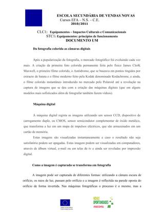 ESCOLA SECUNDÁRIA DE VENDAS NOVAS
                              Cursos EFA – N.S. – C.E.
                                       2010/2011


              CLC1: Equipamentos – Impactos Culturais e Comunicacionais
                  STC1: Equipamentos: princípios de funcionamento
                             DOCUMENTO UM

           Da fotografia colorida as câmaras digitais


           Após a popularização da fotografia, o mercado fotográfico foi evoluindo cada vez
mais. A criação da primeira foto colorida permanente feita pelo físico James ClerK
Maxwell, o primeiro filme colorido, o Autódromo, que se baseava em pontos tingidos por
extracto de batata e o filme moderno feito pela Kodak denominado Kodachrome, e ainda,
o filme colorido instantâneo introduzido no mercado pelo Polaroid até a revolução na
captura de imagens que se deu com a criação das máquinas digitais (que em alguns
modelos mais sofisticados além de fotografar também fazem vídeos).


           Máquina digital


           A máquina digital regista as imagens utilizando um sensor CCD, dispositivo de
carregamento duplo, ou CMOS, sensor semicondutor complementar de óxido metálico,
que transforma a luz em um mapa de impulsos eléctricos, que são armazenados em um
cartão de memória.
           Estas imagens são visualizadas instantaneamente e caso o resultado não seja
satisfatório podem ser apagadas. Estas imagem podem ser visualizadas em computadores,
através de álbum virtual, e-mail ou em telas de tv e ainda ser reveladas por impressão
digital.


       Como a imagem é capturada se transforma em fotografia


       A imagem pode ser capturada de diferentes formas: utilizando a câmara escura de
orifício, os raios de luz, passam pelo orifício e a imagem é reflectida na parede oposta do
orifício de forma invertida. Nas máquinas fotográficas o processo é o mesmo, mas a
 