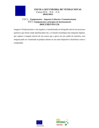 ESCOLA SECUNDÁRIA DE VENDAS NOVAS
                          Cursos EFA – N.S. – C.E.
                                    2010/2011


          CLC1: Equipamentos – Impactos Culturais e Comunicacionais
              STC1: Equipamentos: princípios de funcionamento
                         DOCUMENTO UM

imagem é fixada primeiro a um negativo e transformada em fotografia através de processos
químicos que foram sendo aperfeiçoados até, a evolução tecnológica das máquinas digitais,
que captura a imagem através de um sensor que a grava em um cartão de memória, essa
imagem pode ser visualizada na própria câmara ou em outro dispositivo electrónico como o
computador.
 
