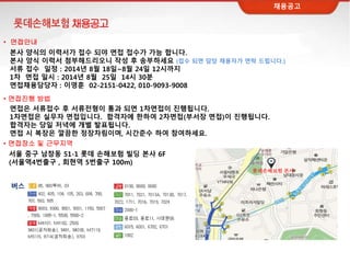 채용공고
본사 양식의 이력서가 접수 되야 면접 접수가 가능 합니다.
본사 양식 이력서 첨부해드리오니 작성 후 송부하세요 (접수 되면 담당 채용자가 연락 드립니다.)
서류 접수 일정 : 2014년 8월 18일~8월 24일 12시까지
1차 면접 일시 : 2014년 8월 25일 14시 30분
면접채용담당자 : 이영훈 02-2151-0422, 010-9093-9008
면접은 서류접수 후 서류전형이 통과 되면 1차면접이 진행됩니다.
1차면접은 실무자 면접입니다. 합격자에 한하여 2차면접(부서장 면접)이 진행됩니다.
합격자는 당일 저녁에 개별 발표됩니다.
면접 시 복장은 깔끔한 정장차림이며, 시간준수 하여 참여하세요.
서울 중구 남창동 51-1 롯데 손해보험 빌딩 본사 6F
(서울역4번출구 , 회현역 5번출구 100m)
• 면접장소 및 근무지역
롯데손해보험 본사
버스
• 면접안내
• 면접진행 방법
채용공고
 