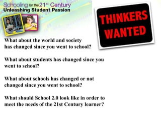 What about the world and society has changed since you went to school?What about students has changed since you went to school?What about schools has changed or not changed since you went to school?What should School 2.0 look like in order to meet the needs of the 21st Century learner?