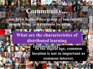 A Definition of CommunityCommunities are quite simply, collections of individuals who are bound together by natural will and a set of shared ideas and ideals.“A system in which people can enter into relations that are determined by problems or shared ambitions rather than by rules or structure.” (Heckscher, 1994, p. 24).The process of social learning that occurs when people who have a common interest in some subject or problem collaborate over an extended period to share ideas, find solutions, and build innovations. (Wikipedia)