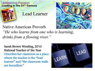 .Lead LearnerNative American Proverb“He who learns from one who is learning, drinks from a flowing river.”Sarah Brown Wessling, 2010 National Teacher of the YearDescribes her classroom as a place where the teacher is the “lead learner” and “the classroom walls are boundless.”