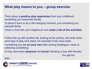 What play means to you – group exercise
Think about a positive play experience from your childhood,
something you remember fondly.
•It doesn’t have to be a life-changing moment, just something you
enjoyed doing.
•Have a chat with your neighbours and make a list of the activities.
Follow this up with another list, looking at the activity, and write down
what type of play took place; for example it may have been:
•something you did on your own (like sorting bubblegum cards or
collecting something)
•it may have been physical and social (climbing a tree with friends).
You get the
idea…
 