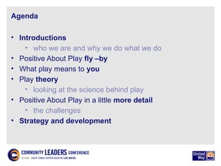 Agenda
• Introductions
• who we are and why we do what we do
• Positive About Play fly –by
• What play means to you
• Play theory
• looking at the science behind play
• Positive About Play in a little more detail
• the challenges
• Strategy and development
 