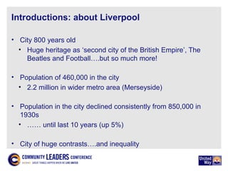 Introductions: about Liverpool
• City 800 years old
• Huge heritage as ‘second city of the British Empire’, The
Beatles and Football….but so much more!
• Population of 460,000 in the city
• 2.2 million in wider metro area (Merseyside)
• Population in the city declined consistently from 850,000 in
1930s
• …… until last 10 years (up 5%)
• City of huge contrasts….and inequality
 