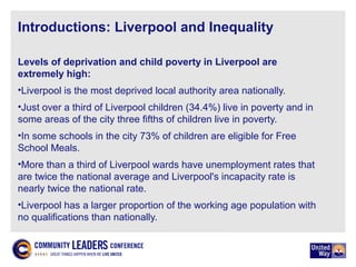 Introductions: Liverpool and Inequality
Levels of deprivation and child poverty in Liverpool are
extremely high:
•Liverpool is the most deprived local authority area nationally.
•Just over a third of Liverpool children (34.4%) live in poverty and in
some areas of the city three fifths of children live in poverty.
•In some schools in the city 73% of children are eligible for Free
School Meals.
•More than a third of Liverpool wards have unemployment rates that
are twice the national average and Liverpool's incapacity rate is
nearly twice the national rate.
•Liverpool has a larger proportion of the working age population with
no qualifications than nationally.
 