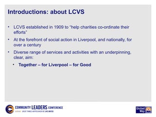 Introductions: about LCVS
• LCVS established in 1909 to “help charities co-ordinate their
efforts”
• At the forefront of social action in Liverpool, and nationally, for
over a century
• Diverse range of services and activities with an underpinning,
clear, aim:
• Together – for Liverpool – for Good
 