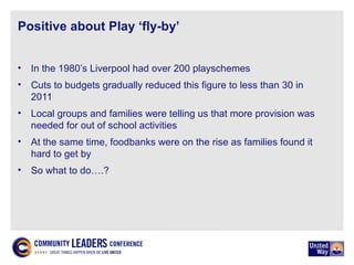 Positive about Play ‘fly-by’
• In the 1980’s Liverpool had over 200 playschemes
• Cuts to budgets gradually reduced this figure to less than 30 in
2011
• Local groups and families were telling us that more provision was
needed for out of school activities
• At the same time, foodbanks were on the rise as families found it
hard to get by
• So what to do….?
 
