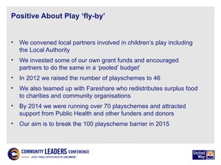 Positive About Play ‘fly-by’
• We convened local partners involved in children’s play including
the Local Authority
• We invested some of our own grant funds and encouraged
partners to do the same in a ‘pooled’ budget’
• In 2012 we raised the number of playschemes to 46
• We also teamed up with Fareshare who redistributes surplus food
to charities and community organisations
• By 2014 we were running over 70 playschemes and attracted
support from Public Health and other funders and donors
• Our aim is to break the 100 playscheme barrier in 2015
 