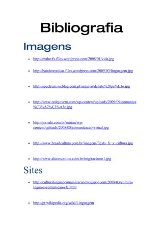 Bibliografia
Imagens
 •   http://maluvfx.files.wordpress.com/2008/01/vida.jpg


 •   http://baudecronicas.files.wordpress.com/2009/03/linguagem.jpg



 •   http://spectrum.weblog.com.pt/arquivo/debate%20pe%E3o.jpg



 •   http://www.redejovem.com/wp-content/uploads/2009/09/comunica
     %C3%A7%C3%A3o.jpg



 •   http://jornale.com.br/mirian/wp-
     content/uploads/2008/08/comunicacao-visual.jpg



 •   http://www.brasilcultura.com.br/imagens/fiesta_fe_y_cultura.jpg



 •   http://www.alunosonline.com.br/img/racismo1.jpg


Sites
 •   http://culturalinguaecomunicacao.blogspot.com/2008/03/cultura-
     lngua-e-comunicao-clc.html



 •   http://pt.wikipedia.org/wiki/Linguagem
 