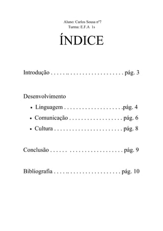 Aluno: Carlos Sousa nº7
                         Turma: E.F.A 1s



                     ÍNDICE

Introdução . . . . . .. . . . . . . . . . . . . . . . . . . pág. 3


Desenvolvimento
   •   Linguagem . . . . . . . . . . . . . . . . . . . .pág. 4
   •   Comunicação . . . . . . . . . . . . . . . . . . pág. 6
   •   Cultura . . . . . . . . . . . . . . . . . . . . . . . pág. 8


Conclusão . . . . . . . . . . . . . . . . . . . . . . . . pág. 9


Bibliografia . . . . .. . . . . . . . . . . . . . . . . . pág. 10
 