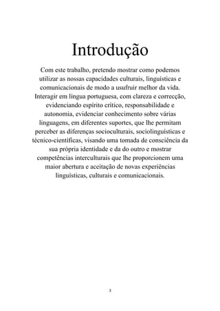 Introdução
    Com este trabalho, pretendo mostrar como podemos
   utilizar as nossas capacidades culturais, linguísticas e
   comunicacionais de modo a usufruir melhor da vida.
 Interagir em língua portuguesa, com clareza e correcção,
      evidenciando espírito crítico, responsabilidade e
     autonomia, evidenciar conhecimento sobre várias
   linguagens, em diferentes suportes, que lhe permitam
 perceber as diferenças socioculturais, sociolinguísticas e
técnico-científicas, visando uma tomada de consciência da
       sua própria identidade e da do outro e mostrar
  competências interculturais que lhe proporcionem uma
      maior abertura e aceitação de novas experiências
          linguísticas, culturais e comunicacionais.




                             3
 