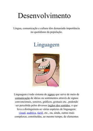 Desenvolvimento
Língua, comunicação e cultura têm demasiada importância
             no quotidiano da população.



                 Linguagem




Linguagem é todo sistema de signos que serve de meio de
 comunicação de ideias ou sentimentos através de signos
 convencionais, sonoros, gráficos, gestuais etc., podendo
 ser percebida pelos diversos órgãos dos sentidos, o que
   leva a distinguirem-se várias espécies de linguagem:
     visual, auditiva, táctil, etc., ou, ainda, outras mais
complexas, constituídas, ao mesmo tempo, de elementos
 