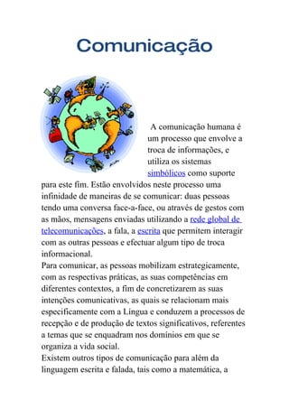 Comunicação



                                A comunicação humana é
                               um processo que envolve a
                               troca de informações, e
                               utiliza os sistemas
                               simbólicos como suporte
para este fim. Estão envolvidos neste processo uma
infinidade de maneiras de se comunicar: duas pessoas
tendo uma conversa face-a-face, ou através de gestos com
as mãos, mensagens enviadas utilizando a rede global de
telecomunicações, a fala, a escrita que permitem interagir
com as outras pessoas e efectuar algum tipo de troca
informacional.
Para comunicar, as pessoas mobilizam estrategicamente,
com as respectivas práticas, as suas competências em
diferentes contextos, a fim de concretizarem as suas
intenções comunicativas, as quais se relacionam mais
especificamente com a Língua e conduzem a processos de
recepção e de produção de textos significativos, referentes
a temas que se enquadram nos domínios em que se
organiza a vida social.
Existem outros tipos de comunicação para além da
linguagem escrita e falada, tais como a matemática, a
 